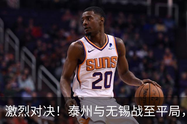 激烈对决！泰州与无锡战至平局，双方全力以赴